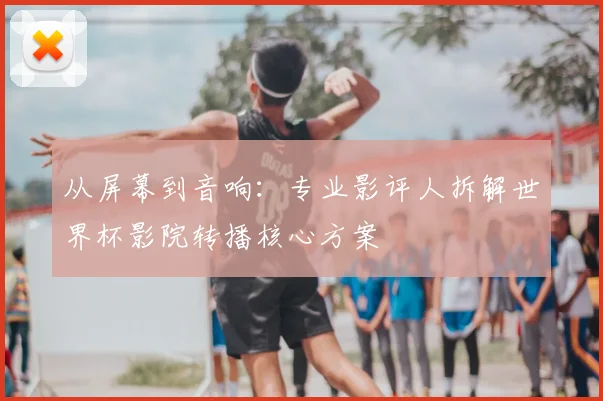 从屏幕到音响：专业影评人拆解世界杯影院转播核心方案
