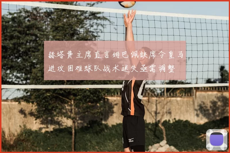 赫塔费主席直言姆巴佩缺席令皇马进攻困难球队战术迷失亟需调整