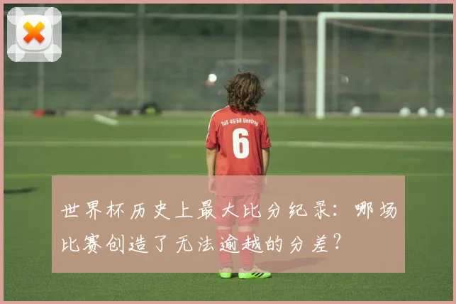 世界杯历史上最大比分纪录：哪场比赛创造了无法逾越的分差？