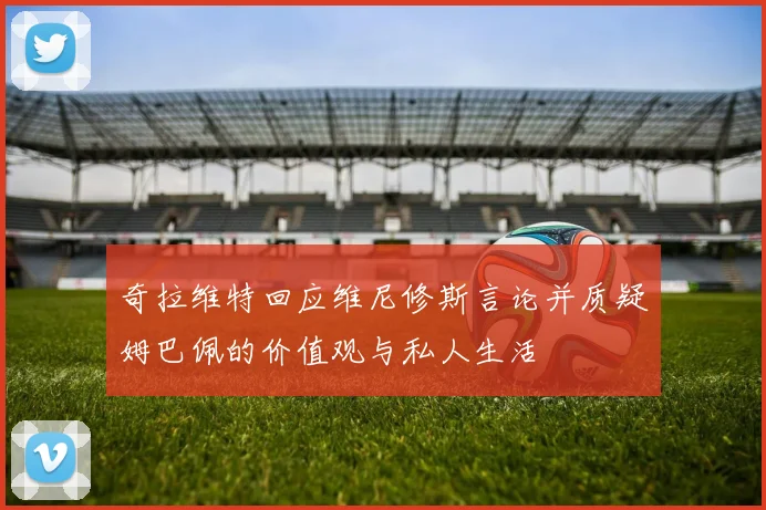 奇拉维特回应维尼修斯言论并质疑姆巴佩的价值观与私人生活
