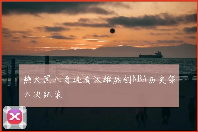 热火黑八奇迹淘汰雄鹿创NBA历史第六次纪录