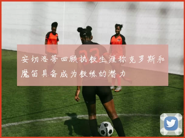 安切洛蒂回顾执教生涯称克罗斯和魔笛具备成为教练的潜力