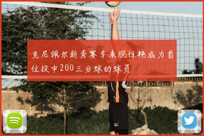 克尼佩尔新秀赛季表现惊艳成为首位投中200三分球的球员
