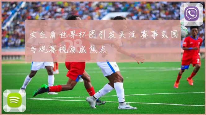 女生看世界杯图引发关注 赛事氛围与观赛视角成焦点