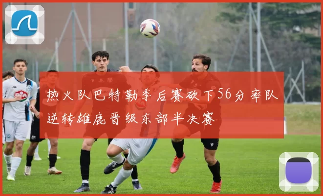 热火队巴特勒季后赛砍下56分率队逆转雄鹿晋级东部半决赛