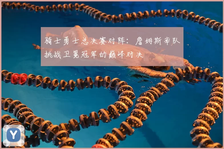 骑士勇士总决赛对阵：詹姆斯率队挑战卫冕冠军的巅峰对决