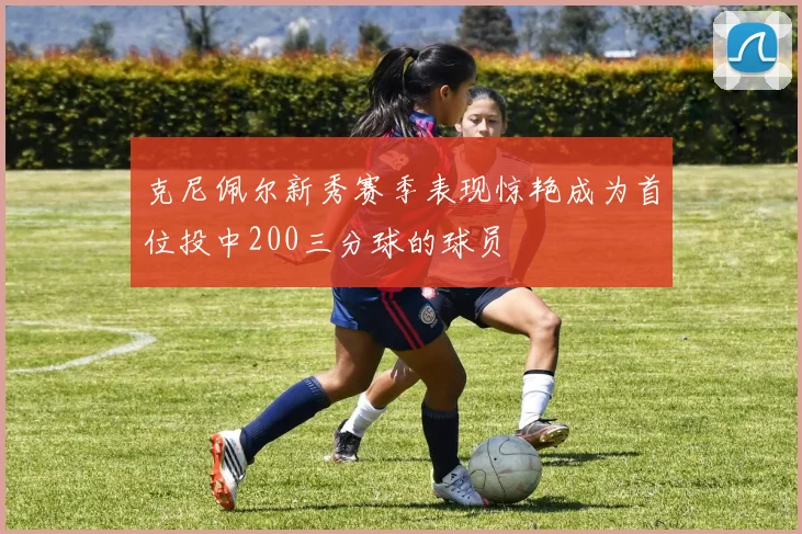 克尼佩尔新秀赛季表现惊艳成为首位投中200三分球的球员