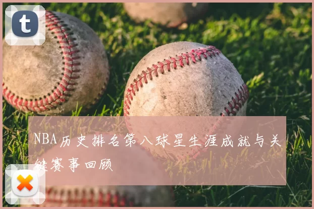NBA历史排名第八球星生涯成就与关键赛事回顾