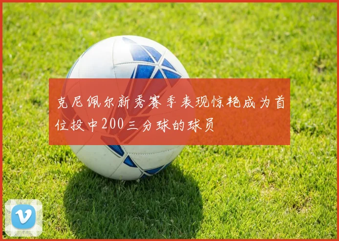 克尼佩尔新秀赛季表现惊艳成为首位投中200三分球的球员