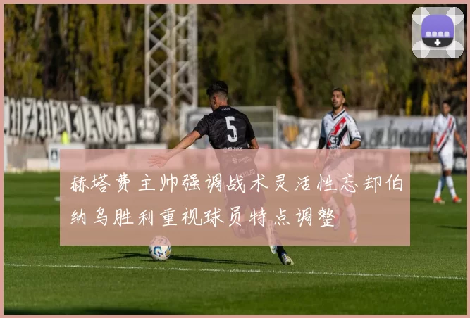 赫塔费主帅强调战术灵活性忘却伯纳乌胜利重视球员特点调整