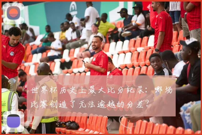 世界杯历史上最大比分纪录：哪场比赛创造了无法逾越的分差？