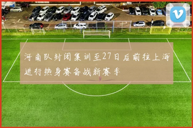 河南队封闭集训至27日后前往上海进行热身赛备战新赛季