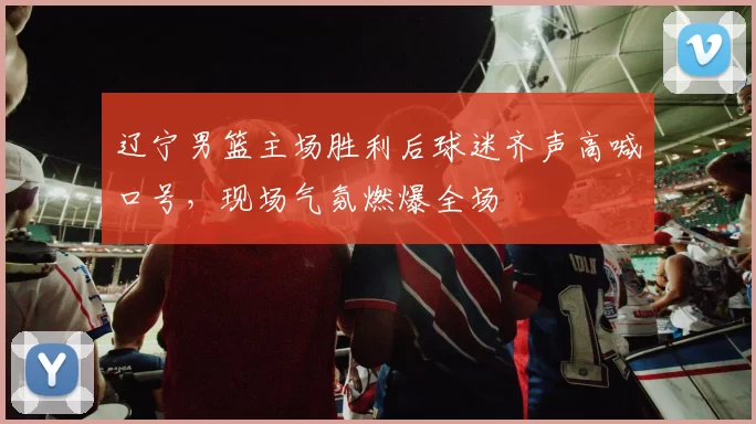 辽宁男篮主场胜利后球迷齐声高喊口号，现场气氛燃爆全场