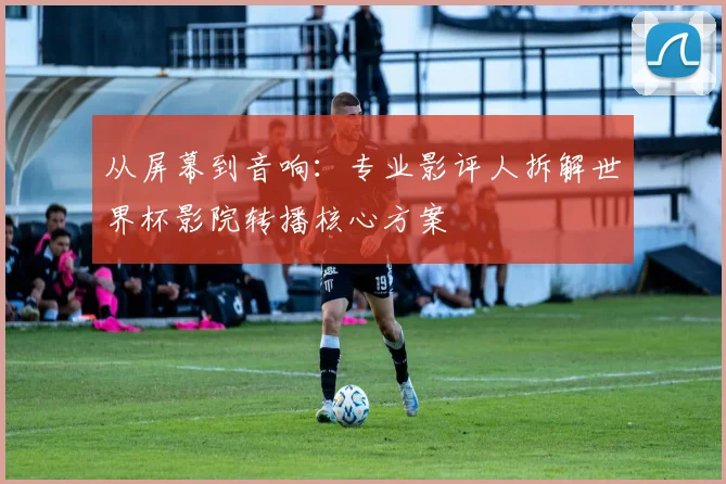 从屏幕到音响：专业影评人拆解世界杯影院转播核心方案