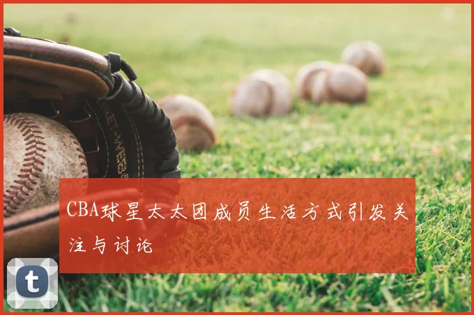 CBA球星太太团成员生活方式引发关注与讨论