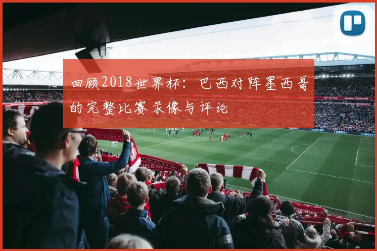 回顾2018世界杯：巴西对阵墨西哥的完整比赛录像与评论