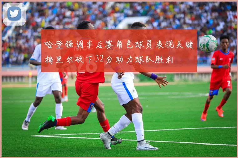 哈登强调季后赛角色球员表现关键梅里尔砍下32分助力球队胜利