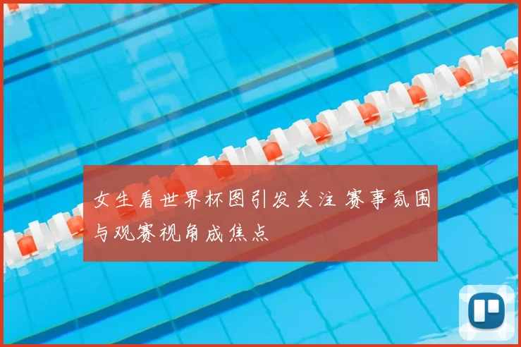 女生看世界杯图引发关注 赛事氛围与观赛视角成焦点