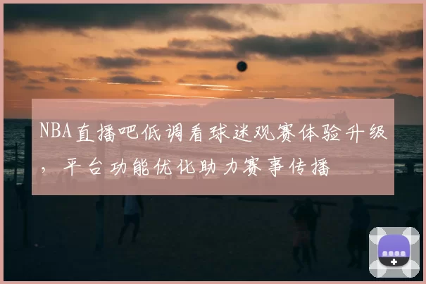 NBA直播吧低调看球迷观赛体验升级，平台功能优化助力赛事传播