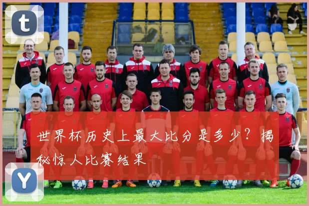 世界杯历史上最大比分是多少？揭秘惊人比赛结果