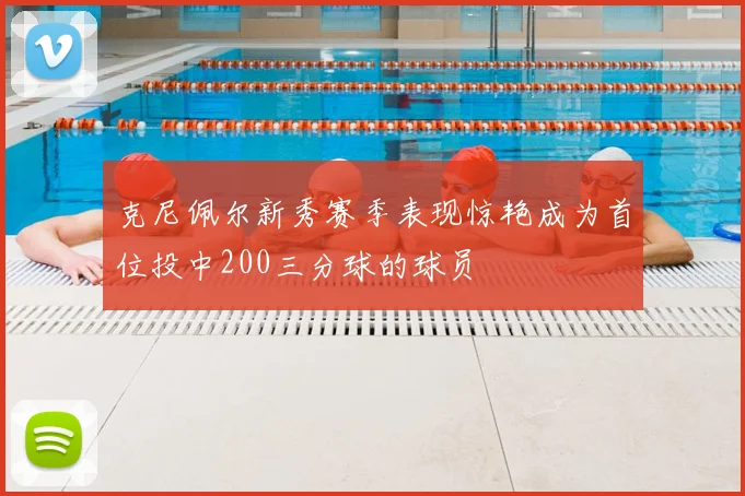 克尼佩尔新秀赛季表现惊艳成为首位投中200三分球的球员