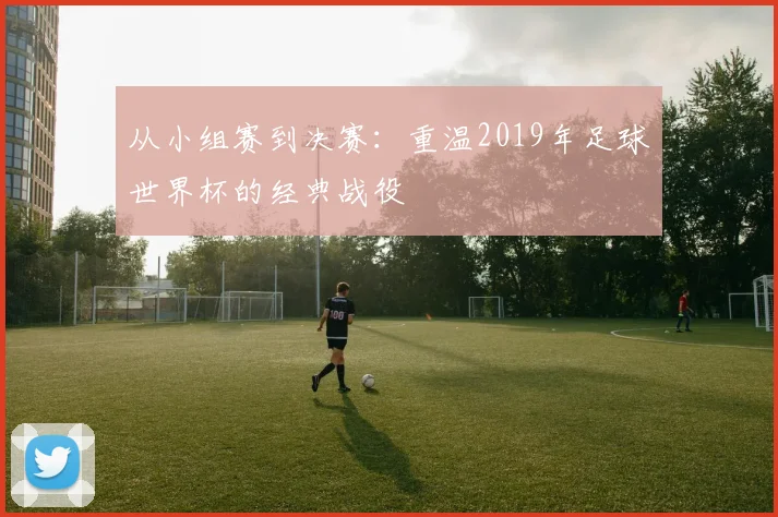 从小组赛到决赛：重温2019年足球世界杯的经典战役