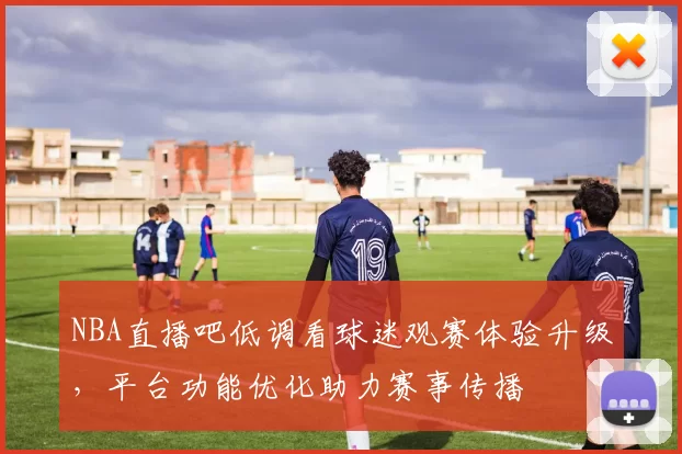 NBA直播吧低调看球迷观赛体验升级，平台功能优化助力赛事传播