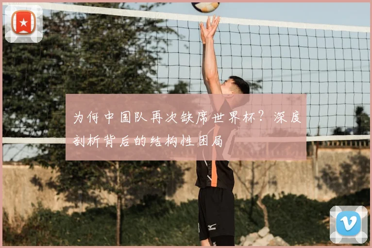 为何中国队再次缺席世界杯？深度剖析背后的结构性困局