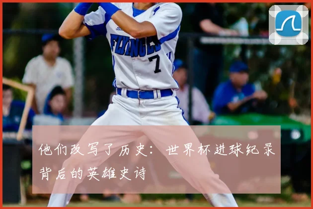 他们改写了历史：世界杯进球纪录背后的英雄史诗