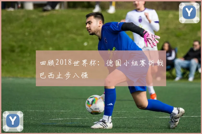 回顾2018世界杯：德国小组赛折戟巴西止步八强