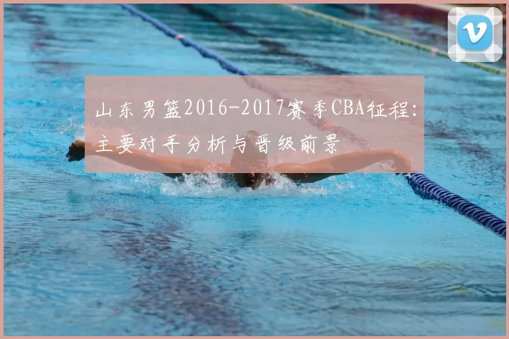 山东男篮2016-2017赛季CBA征程：主要对手分析与晋级前景
