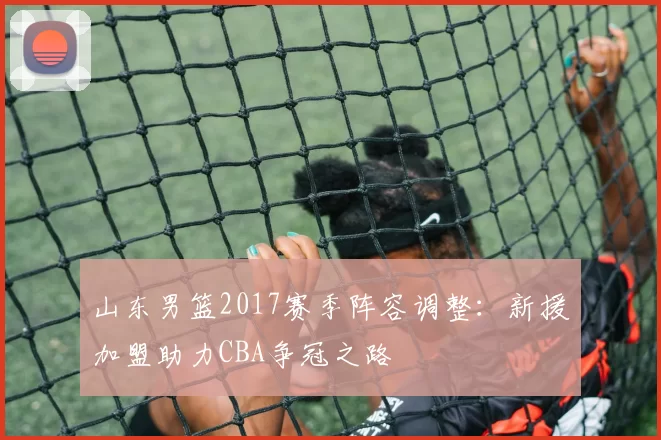 山东男篮2017赛季阵容调整：新援加盟助力CBA争冠之路