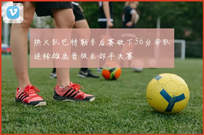 热火队巴特勒季后赛砍下56分率队逆转雄鹿晋级东部半决赛