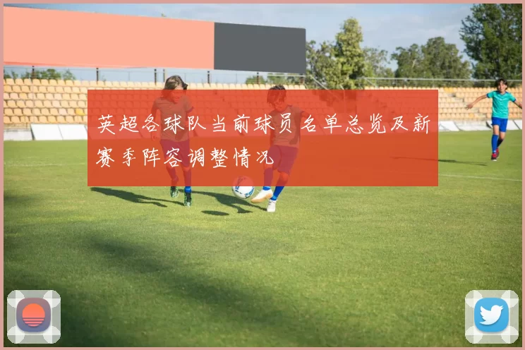 英超各球队当前球员名单总览及新赛季阵容调整情况