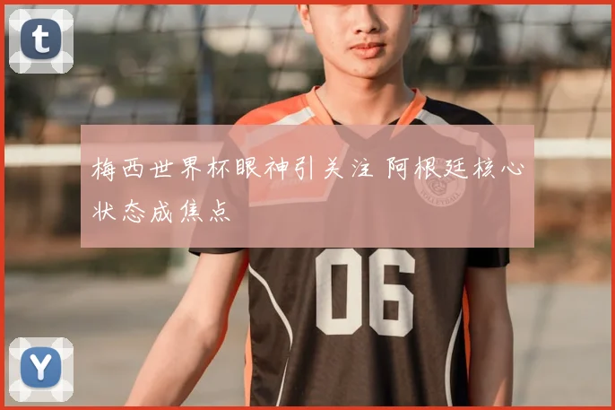 梅西世界杯眼神引关注 阿根廷核心状态成焦点