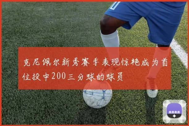 克尼佩尔新秀赛季表现惊艳成为首位投中200三分球的球员