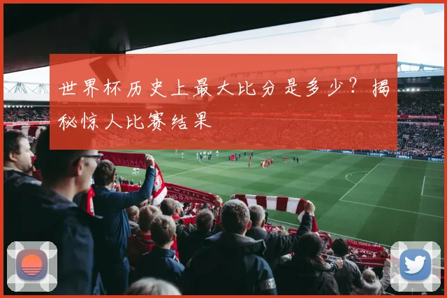 世界杯历史上最大比分是多少?揭秘惊人比赛结果