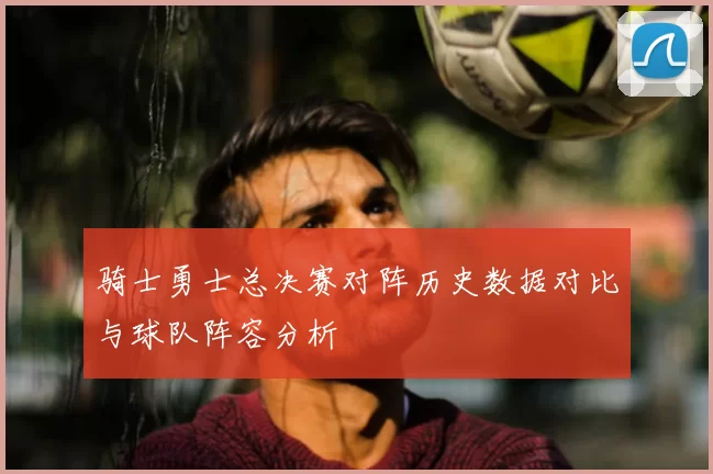 骑士勇士总决赛对阵历史数据对比与球队阵容分析