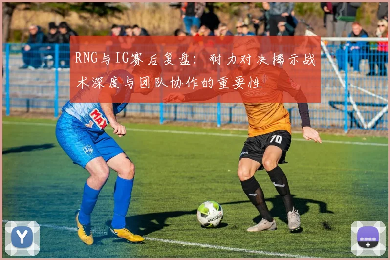 RNG与IG赛后复盘:耐力对决揭示战术深度与团队协作的重要性
