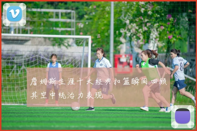 詹姆斯生涯十大经典扣篮瞬间回顾其空中统治力表现