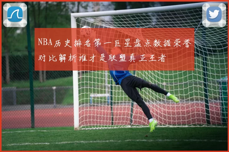 NBA历史排名第一巨星盘点数据荣誉对比解析谁才是联盟真正王者