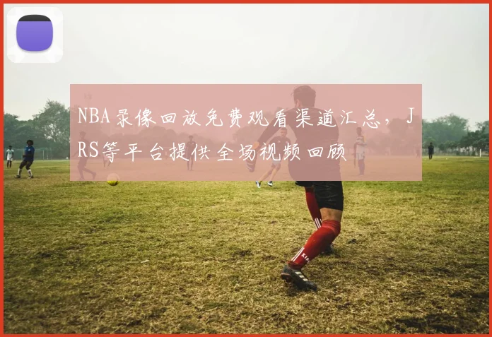 NBA录像回放免费观看渠道汇总，JRS等平台提供全场视频回顾