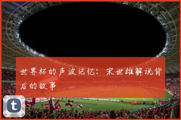 世界杯的声波记忆：宋世雄解说背后的故事