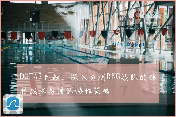 DOTA2巨献：深入分析RNG战队的独特战术与团队协作策略