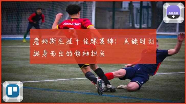 詹姆斯生涯十佳球集锦：关键时刻挺身而出的领袖担当