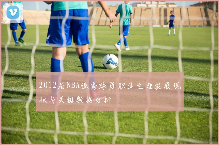 2012届NBA选秀球员职业生涯发展现状与关键数据分析