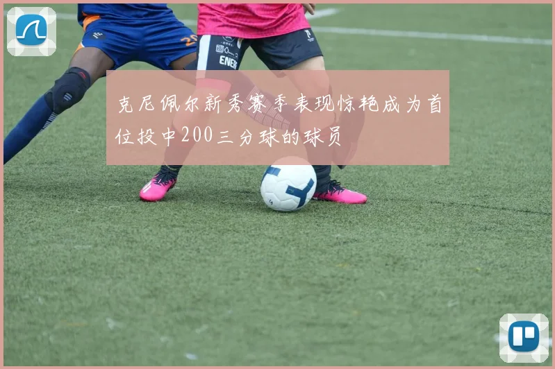克尼佩尔新秀赛季表现惊艳成为首位投中200三分球的球员