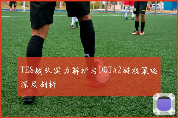 TES战队实力解析与DOTA2游戏策略深度剖析
