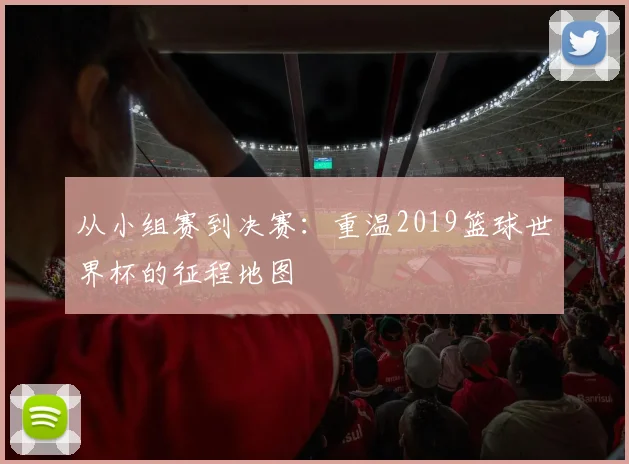 从小组赛到决赛：重温2019篮球世界杯的征程地图