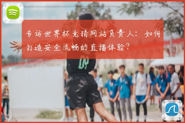 专访世界杯竞猜网站负责人：如何打造安全流畅的直播体验？